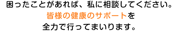 困ったことがあれば、私に相談してください。皆様の健康のサポートを全力で行ってまいります。