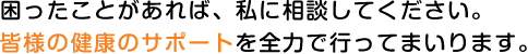 困ったことがあれば、私に相談してください。皆様の健康のサポートを全力で行ってまいります。