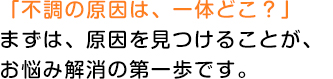 「不調の原因は、一体どこ？」まずは、原因を見つけることが、お悩み解消の第一歩です。