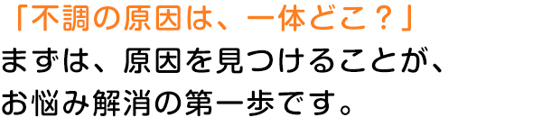 「不調の原因は、一体どこ？」まずは、原因を見つけることが、お悩み解消の第一歩です。